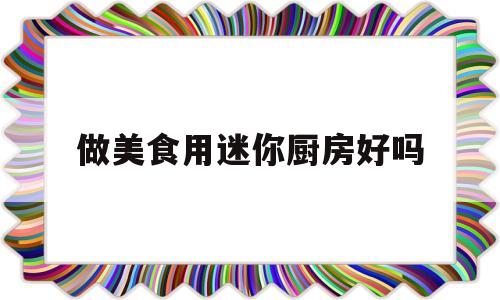 做美食用迷你厨房好吗(做美食用迷你厨房好吗视频)