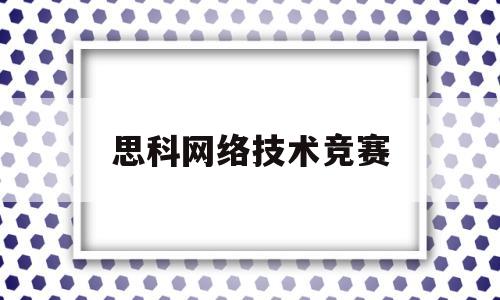 思科网络技术竞赛(思科网络技术学院官网)