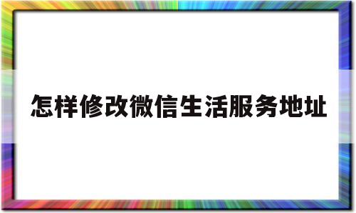 怎样修改微信生活服务地址(微信怎样设置生活服务)