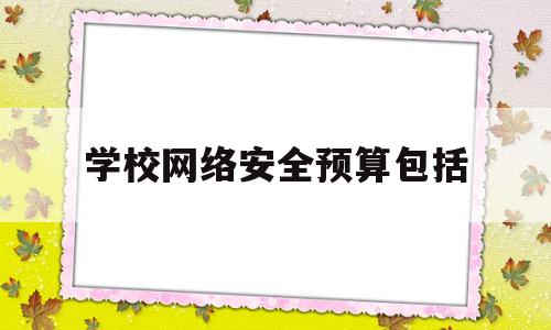 学校网络安全预算包括(学校网络安全方案计划)