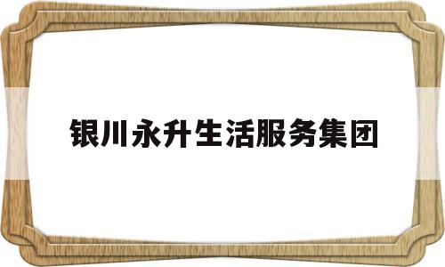 银川永升生活服务集团(宁夏永生实业)