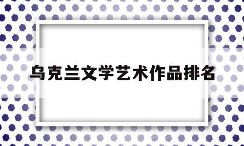 乌克兰文学艺术作品排名(乌克兰艺术类院校排名)