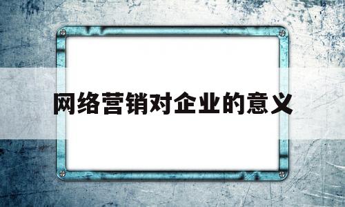 网络营销对企业的意义(网络营销对企业的意义是什么)