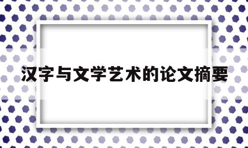 汉字与文学艺术的论文摘要(汉字与文学艺术的关系论文)