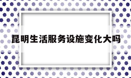 昆明生活服务设施变化大吗(昆明生活方式店官网)