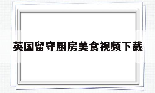 英国留守厨房美食视频下载(英国留守厨房美食视频下载网站)