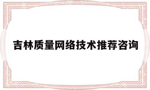 吉林质量网络技术推荐咨询(吉林省质量管理体系认证)