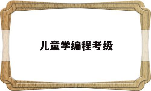 儿童学编程考级(儿童学编程考级有什么用)