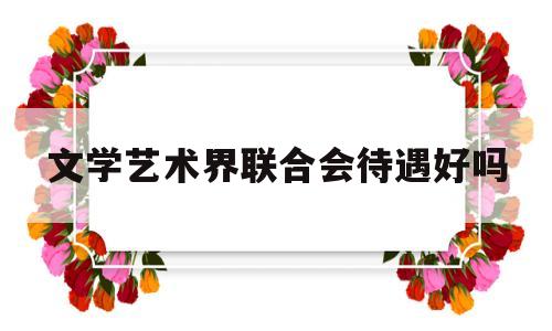 文学艺术界联合会待遇好吗(文学艺术界联合会工作内容)