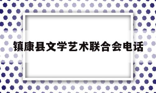 镇康县文学艺术联合会电话(镇康县文学艺术联合会电话地址)