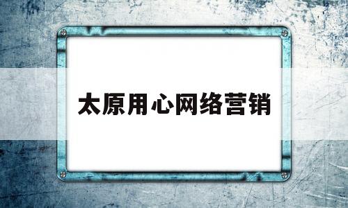 太原用心网络营销(太原网络营销公司)