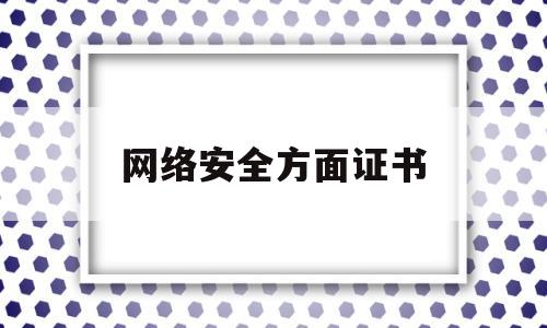 网络安全方面证书(网络安全方面证书怎么考)