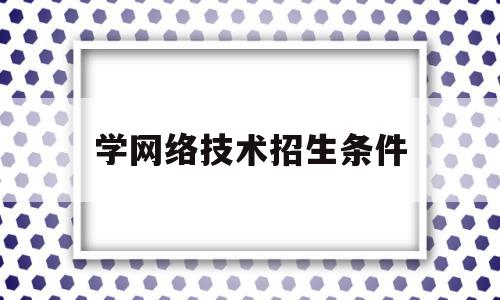 学网络技术招生条件(想学网络技术怎么选择)