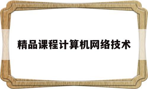 精品课程计算机网络技术(精品课程计算机网络技术课程设计)