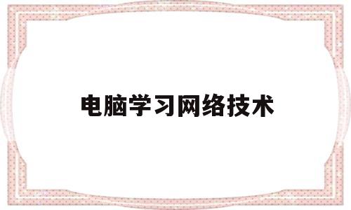 电脑学习网络技术(学计算机网络技术用什么软件)