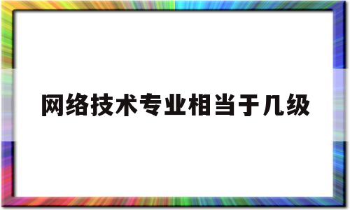 网络技术专业相当于几级(网络技术专业相当于几级学科)