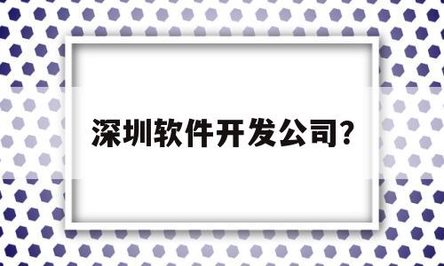 深圳软件开发公司？(深圳软件开发公司招聘信息)