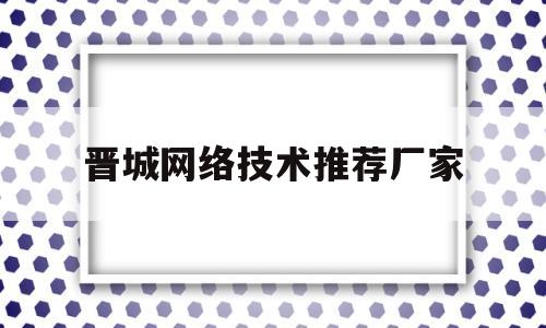 晋城网络技术推荐厂家(晋城网络技术推荐厂家电话)