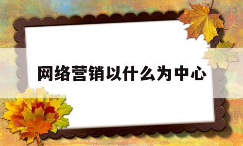 网络营销以什么为中心(网络营销应当实施以什么为中心)