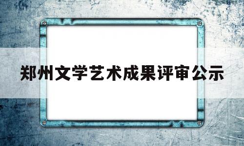 郑州文学艺术成果评审公示(郑州文化艺术网)