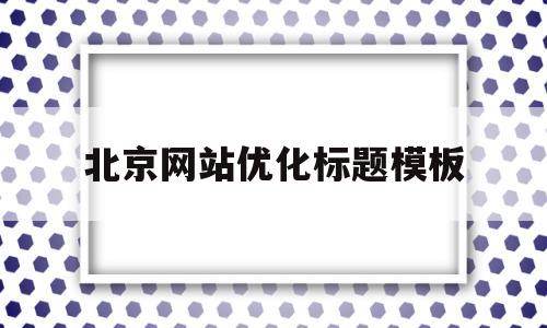 北京网站优化标题模板(北京网站优化页面)