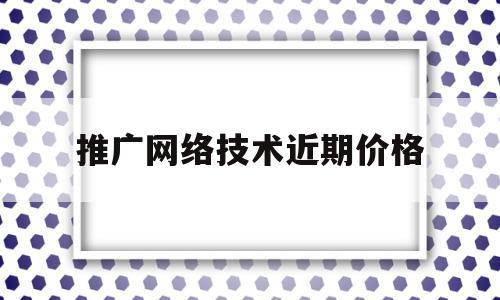 推广网络技术近期价格(推广网络技术近期价格趋势)