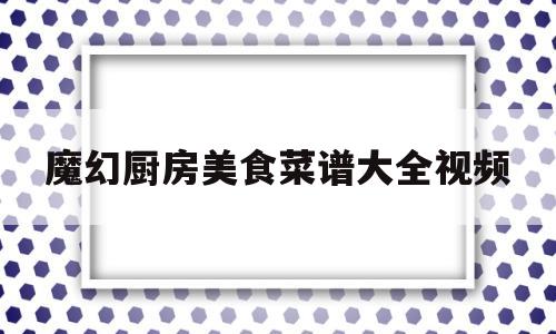 魔幻厨房美食菜谱大全视频(魔幻厨房菜品)