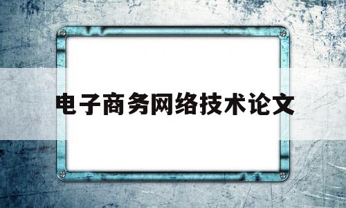 电子商务网络技术论文(电子商务论文范文大全)