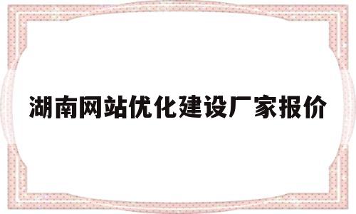 湖南网站优化建设厂家报价(湖南网站建设效果)