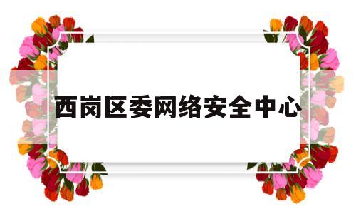 西岗区委网络安全中心(西岗区公安局领导名单)