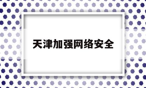 天津加强网络安全(天津市网络安全攻防大赛)