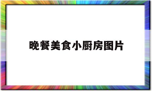 晚餐美食小厨房图片(晚餐美食小厨房图片真实)