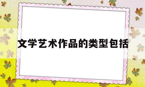 文学艺术作品的类型包括(文学作品的艺术特征包括哪些方面)