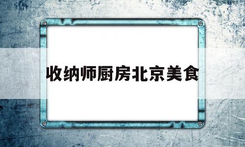 收纳师厨房北京美食(北京收纳师免费培训)