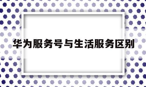 华为服务号与生活服务区别(华为服务号跟华为有关系吗)