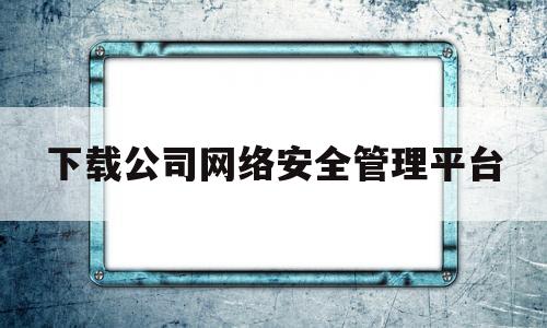 下载公司网络安全管理平台(公司网络安全管理办法)