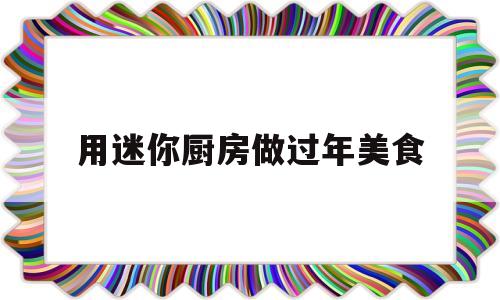 用迷你厨房做过年美食(用迷你厨房做过年美食视频)