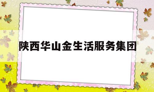 陕西华山金生活服务集团(陕西华山金生活服务集团有限公司)