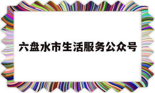 六盘水市生活服务公众号(六盘水市公众号大全)