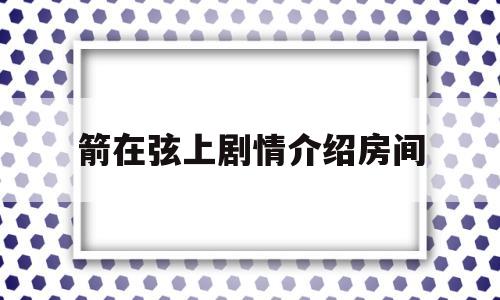 箭在弦上剧情介绍房间(箭在弦上剧情介绍大结局)