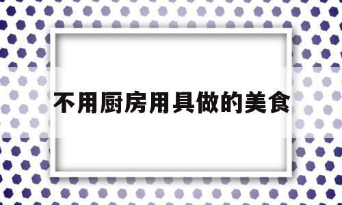 不用厨房用具做的美食(不用厨房用具做的美食有哪些)