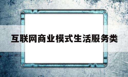 互联网商业模式生活服务类(互联网+的商业模式类型主要有几种模式)