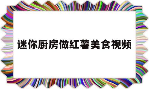 迷你厨房做红薯美食视频(迷你厨房做红薯美食视频教学)