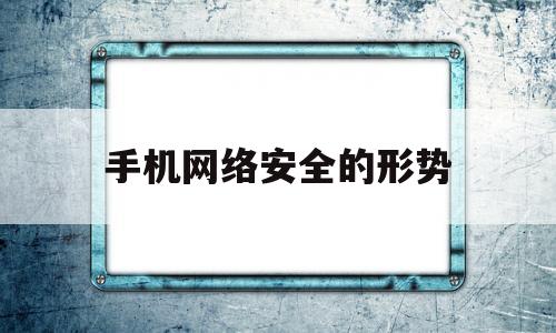 手机网络安全的形势(手机网络安全形势分析讨论)