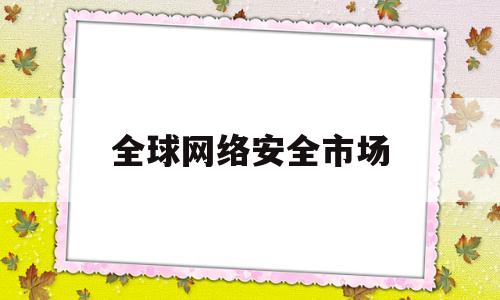 全球网络安全市场(全球网络安全市场规模前3的上市公司)