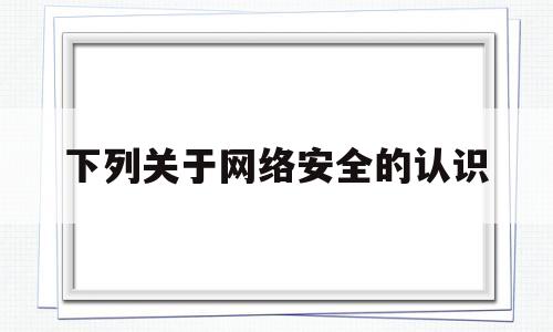 下列关于网络安全的认识(下列关于网络安全的认识正确的是)