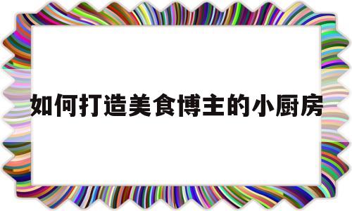 如何打造美食博主的小厨房(如何打造美食博主人设)