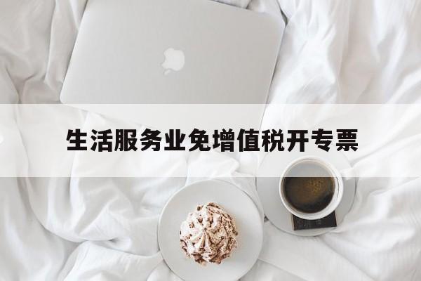 生活服务业免增值税开专票(生活服务行业免征增值税怎么开票)