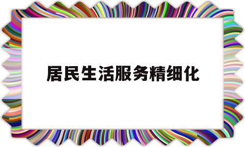 居民生活服务精细化(为居民提供精准化精细化服务)