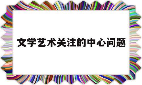 文学艺术关注的中心问题(文学艺术关注的中心问题有哪些)